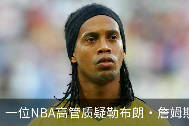 一位NBA高管质疑勒布朗·詹姆斯是否适合76人队：谁做脏活累活？