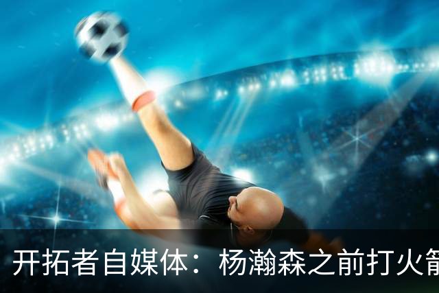 开拓者自媒体：杨瀚森之前打火箭状态好信心就足 他要保持下去
