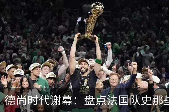 德尚时代谢幕：盘点法国队史那些或荣耀、或悲情的“最后一舞”