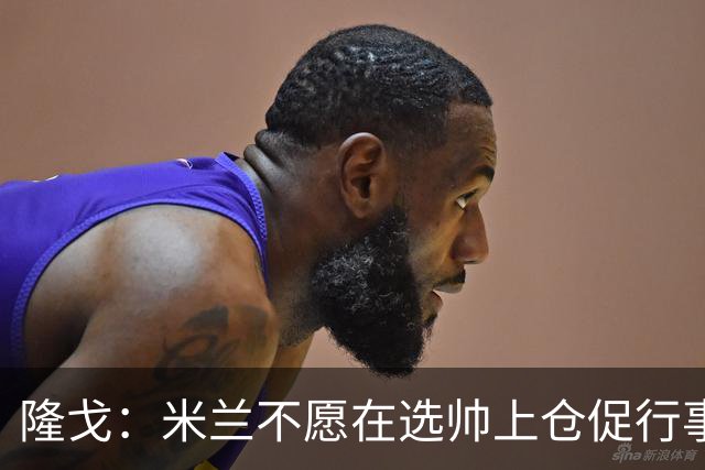 隆戈：米兰不愿在选帅上仓促行事，他们不太担心目前的情况